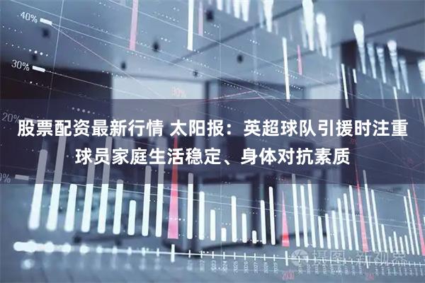 股票配资最新行情 太阳报：英超球队引援时注重球员家庭生活稳定、身体对抗素质