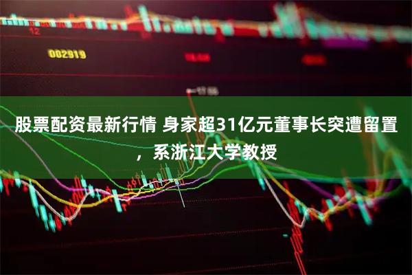 股票配资最新行情 身家超31亿元董事长突遭留置，系浙江大学教授