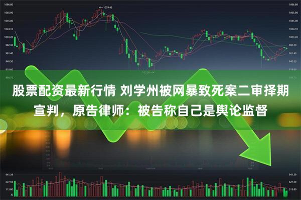 股票配资最新行情 刘学州被网暴致死案二审择期宣判，原告律师：被告称自己是舆论监督