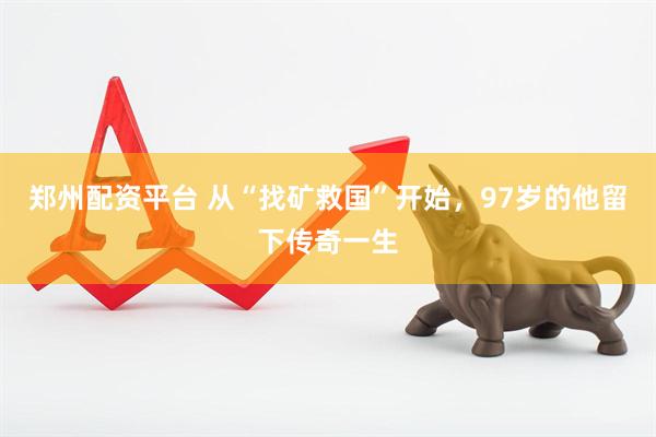 郑州配资平台 从“找矿救国”开始，97岁的他留下传奇一生