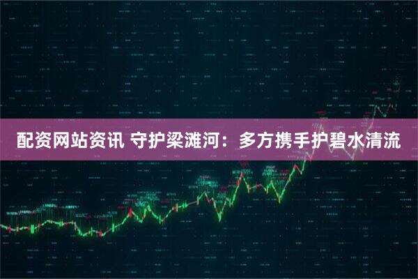 配资网站资讯 守护梁滩河：多方携手护碧水清流