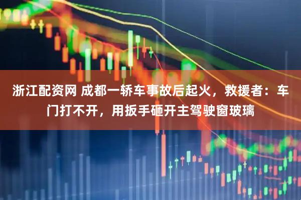 浙江配资网 成都一轿车事故后起火，救援者：车门打不开，用扳手砸开主驾驶窗玻璃