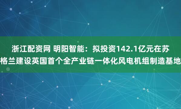 浙江配资网 明阳智能:拟投资142.1亿元在苏格兰建设英国首个全产业链一体化风电机组制造基地
