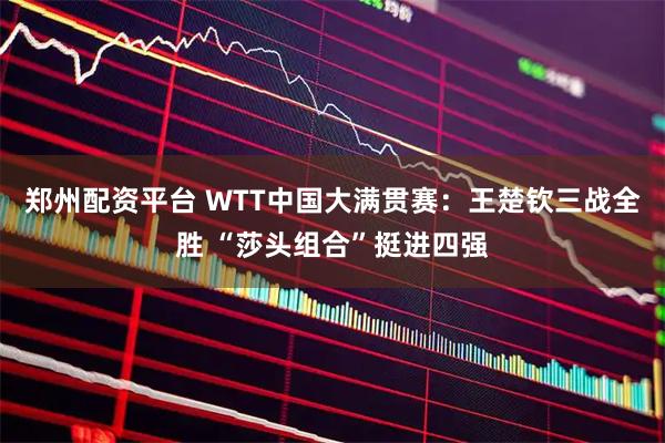 郑州配资平台 WTT中国大满贯赛:王楚钦三战全胜 “莎头组合”挺进四强