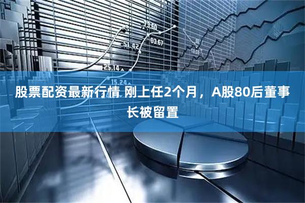 股票配资最新行情 刚上任2个月，A股80后董事长被留置