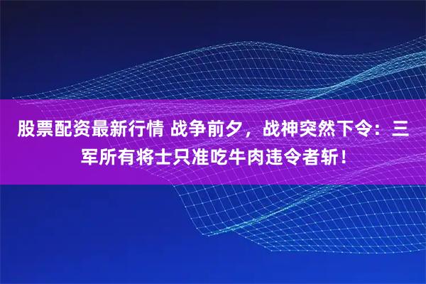 股票配资最新行情 战争前夕，战神突然下令：三军所有将士只准吃牛肉违令者斩！