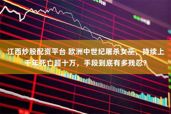 江西炒股配资平台 欧洲中世纪屠杀女巫，持续上千年死亡超十万，手段到底有多残忍？