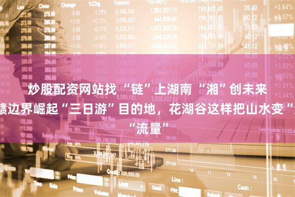 炒股配资网站找 “链”上湖南&#32;“湘”创未来丨湘赣边界崛起“三日游”目的地，花湖谷这样把山水变“流量”