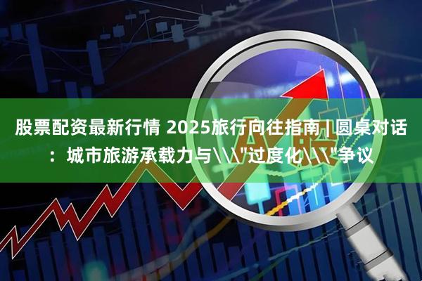 股票配资最新行情 2025旅行向往指南 | 圆桌对话:城市旅游承载力与\