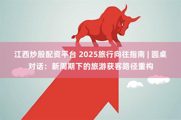 江西炒股配资平台 2025旅行向往指南 | 圆桌对话：新周期下的旅游获客路径重构