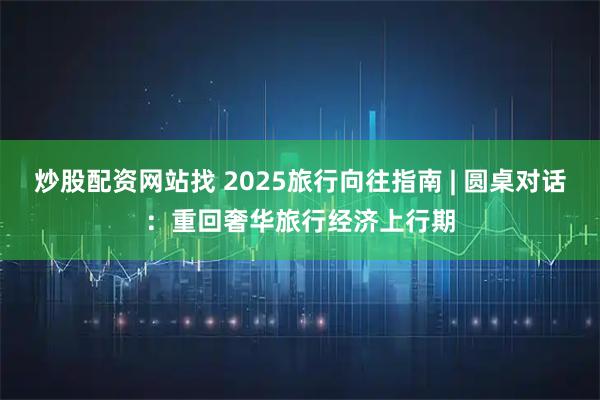 炒股配资网站找 2025旅行向往指南 | 圆桌对话：重回奢华旅行经济上行期