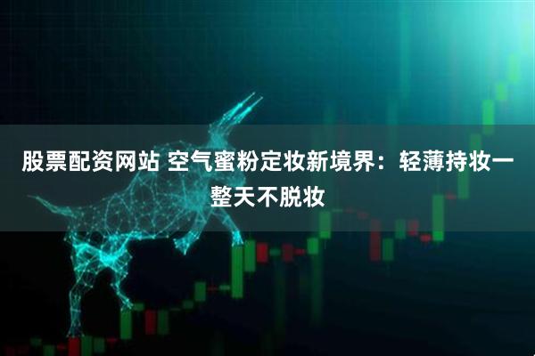 股票配资网站 空气蜜粉定妆新境界：轻薄持妆一整天不脱妆