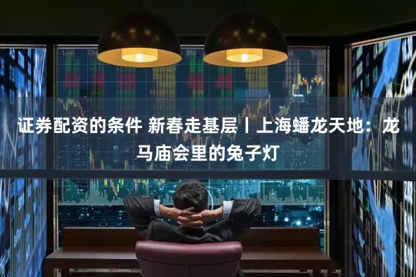 证券配资的条件 新春走基层丨上海蟠龙天地：龙马庙会里的兔子灯