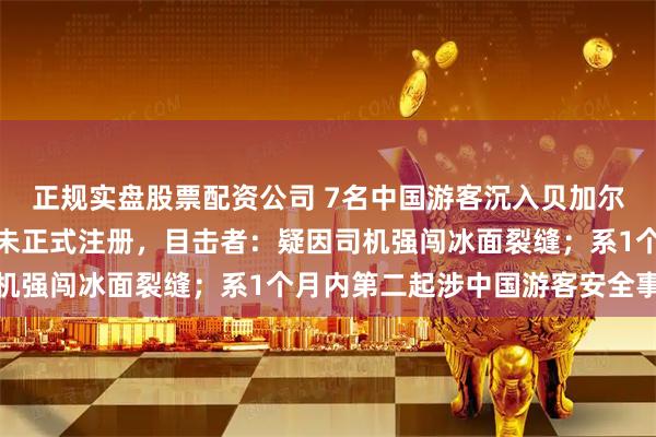 正规实盘股票配资公司 7名中国游客沉入贝加尔湖溺亡，该旅游团涉嫌未正式注册，目击者：疑因司机强闯冰面裂缝；系1个月内第二起涉中国游客安全事故