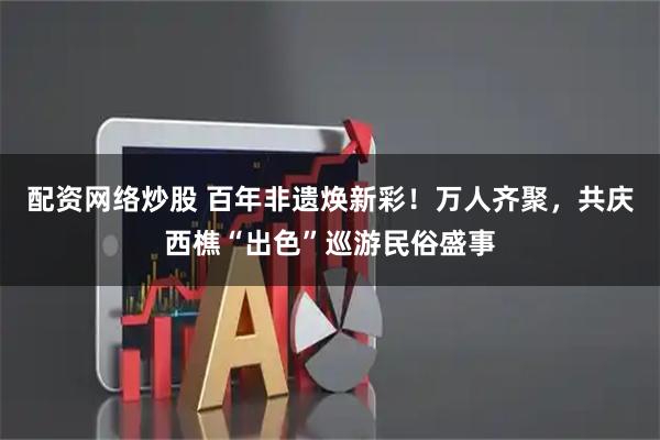 配资网络炒股 百年非遗焕新彩！万人齐聚，共庆西樵“出色”巡游民俗盛事