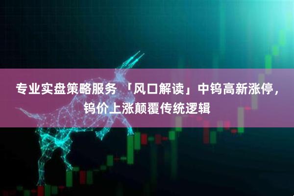 专业实盘策略服务 「风口解读」中钨高新涨停，钨价上涨颠覆传统逻辑