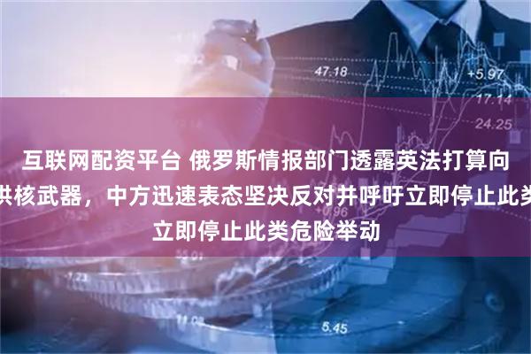 互联网配资平台 俄罗斯情报部门透露英法打算向乌克兰提供核武器，中方迅速表态坚决反对并呼吁立即停止此类危险举动