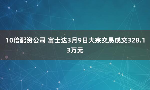 10倍配资公司 富士达3月9日大宗交易成交328.13万元