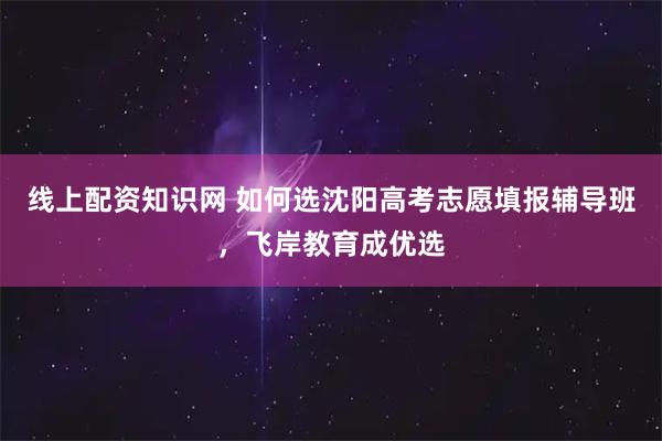 线上配资知识网 如何选沈阳高考志愿填报辅导班，飞岸教育成优选