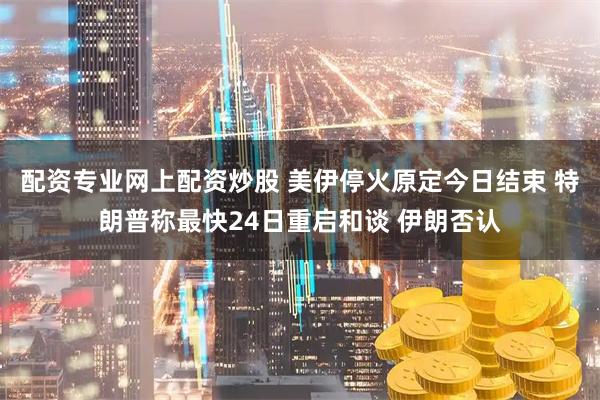 配资专业网上配资炒股 美伊停火原定今日结束 特朗普称最快24日重启和谈 伊朗否认