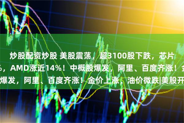 炒股配资炒股 美股震荡，超3100股下跌，芯片股普涨，英特尔涨24%，AMD涨近14%！中概股爆发，阿里、百度齐涨！金价上涨，油价微跌|美股开盘