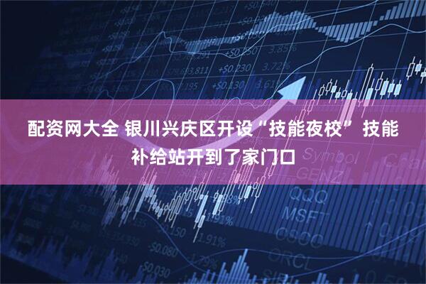 配资网大全 银川兴庆区开设“技能夜校” 技能补给站开到了家门口