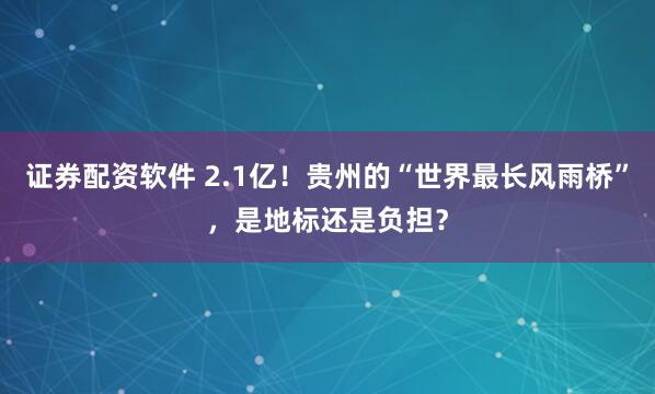 证券配资软件 2.1亿！贵州的“世界最长风雨桥”，是地标还是负担？
