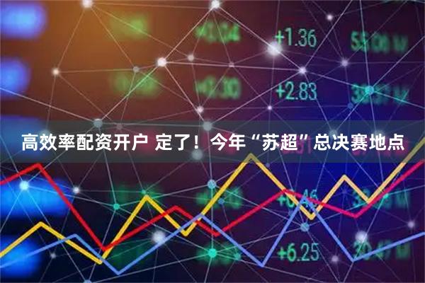 高效率配资开户 定了！今年“苏超”总决赛地点