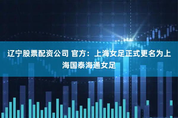 辽宁股票配资公司 官方：上海女足正式更名为上海国泰海通女足