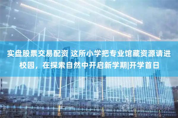 实盘股票交易配资 这所小学把专业馆藏资源请进校园，在探索自然中开启新学期|开学首日